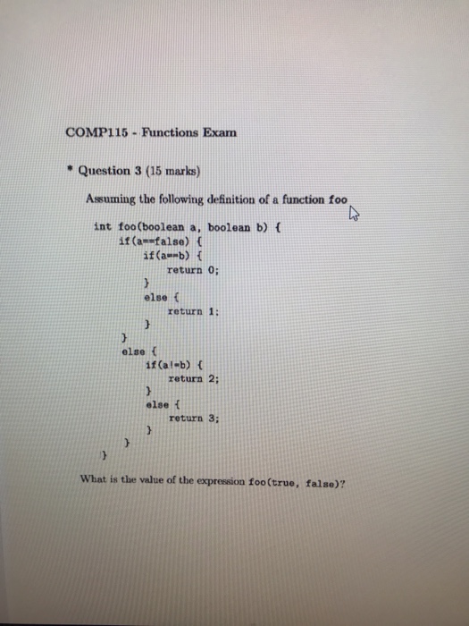 COMP115-Functions Exam Question 3 (15 marks) Assuming the following definition of a function foo int foo(boolean a, boolean b) [ if (a-false) ( if(a--b) { return 0; else f return 1: else t if (al-b) t return 2 else f return 3: What is the value of the expression foo (true, falso)?