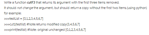 It should not change the argument, but should return a copy without the first two items(using python) >testList [0,123,4,5,6,7 >>>cutitestlist) #Note:returns modified copy(3,4,5,6,7] >>>print(testlist) #Note: original unchanged [o,1,2,3,4,5,6,7]