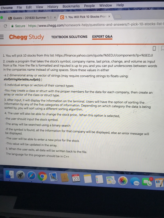 Chrome File Edit View History Bookmarks People Window Help x Quests-201830 Summer 1: D x , e 1. You will Pick 10 Stocks Fron CSecure https:/www.chegg.com/homework-help/questions-and-answers/1-pick-10-stocks-list Chegg Study TEXTBOOK SOLUTIONS EXPERT O&A 1. You will pick 10 stocks from this list: https://finance.yahoo.com/quote/%5EDJI/components?p.965EDJI 2. create a program that takes the stocks symbol, company name, last price, change, and volume as input from a file. How the file is formatted and inputed is up to you and you can put underscores between words in the companies name instead of using spaces. Store these values in either -a 2 dimensional 

<div class=