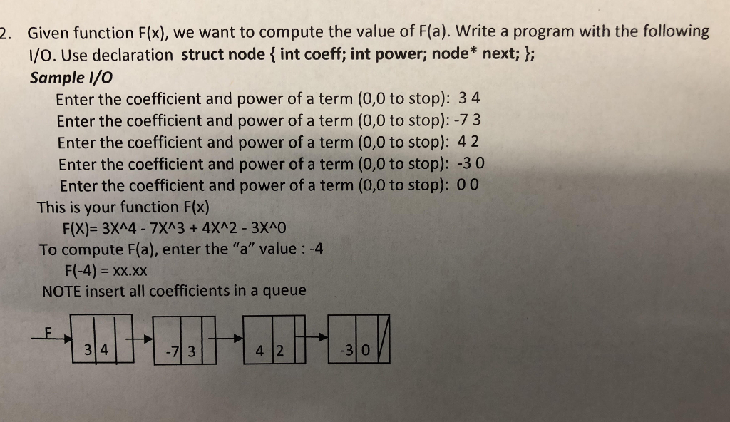 Given function F(x), we want to compute the value of F(a). Write a program with the following I/o. Use declaration struct node f int coeff; int power; node* next; l; Sample I/C 2. Enter the coefficient and power of a term (0,0 to stop): 3 4 Enter the coefficient and power of a term (0,0 to stop): -7 3 Enter the coefficient and power of a term (0,0 to stop): 42 Enter the coefficient and power of a term (0,0 to stop): -3 0 Enter the coefficient and power of a term (0,0 to stop): 00 This is your function F(x) F(X)- 3XA4- 7XA3 + 4XA2 - 3XAG0 To compute F(a), enter the a value: -4 F(-4)xx.XX NOTE insert all coefficients in a queue 3 4 7 3 4 12 3 0