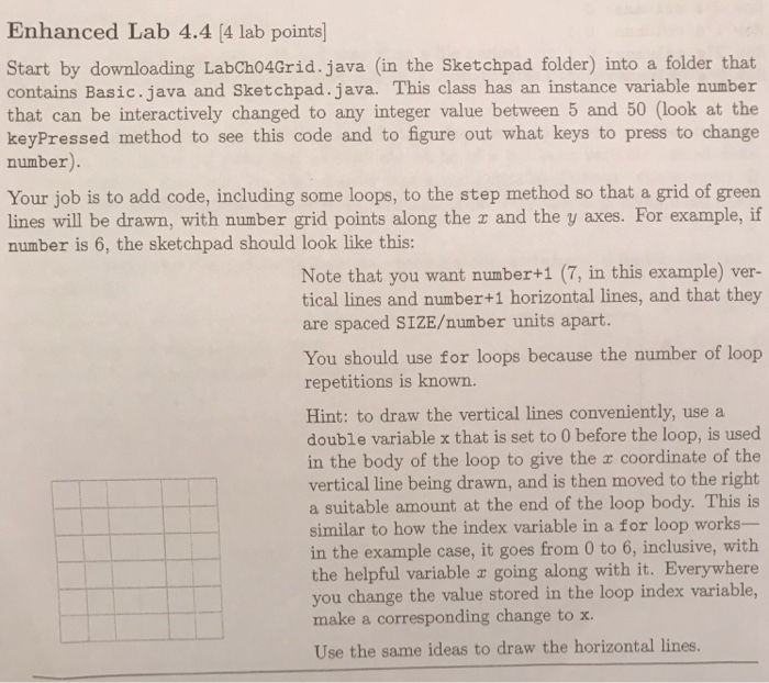 Enhanced Lab 4.4 (4 lab points Start by downloading LabCh04Grid.java (in the Sketchpad folder) into a folder that contains Basic.java and Sketchpad.java. This class has an instance variable number that can be interactively changed to any integer value between 5 and 50 (look at the keyPressed method to see this code and to figure out what keys to press to change number). Your job is to add code, including some loops, to the step method so that a grid of green lines will be drawn, with number grid points along the z and the y axes. For example, 

<div class=