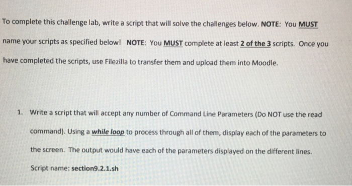 To complete this challenge lab, write a script that will solve the challenges below. NOTE: You MUST name your scripts as specified below! NOTE: You MUST complete at least 2 of the 3 scripts. Once you have completed the scripts, use Filezilla to transfer them and upload them into Moodle. Write a script that will accept any number of Command Line Parameters (Do NOT use the read command). Using a while loop to process through all of them, display each of the parameters to the screen. The output would have each of the parameters displayed on the different lines. Script name: section9.2.1.sh 1.