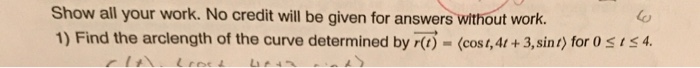 Show all your work. No credit will be given for answers without work. 1) Find the arclength of the curve determined by-(cost,4 + 3,sint) for Oss4. (o