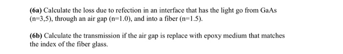 (6a) Calculate the loss due to refection in an interface that has the light go from GaAs (n-3,5), through an air gap (n-1.0), and into a fiber (n-1.5) (6b) Calculate the transmission if the air gap is replace with epoxy medium that matches the index of the fiber glass.