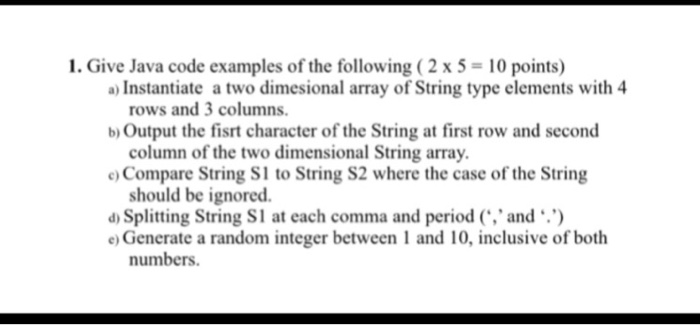 1. Give Java code examples of the following (2 x 5- 10 points) a) Instantiate a two dimesional array of String type elements with 4 rows and 3 columns. b) Output the fisrt character of the String at first row and second column of the two dimensional String array e) Compare String S1 to String S2 where the case of the String should be ignored d) Splitting String SI at each comma and period (., and e) Generate a random integer between 1 and 10, inclusive of both numbers.
