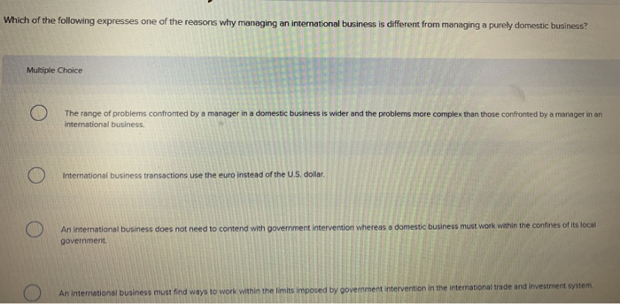 Which of the following expresses one of the reasons why managing an international business is different from managing a purely domestic business? Multiple Choice The range of problems confronted by a manager in a domestic business is wider and the problems more complex than those confronted by a manager in an international business International business transactions use the euro instead of the U.S. dollar An international business does not need to contend with government intervention whereas a domestic business must work within the contines of its local government An international business must find ways to work within the 

<div class=