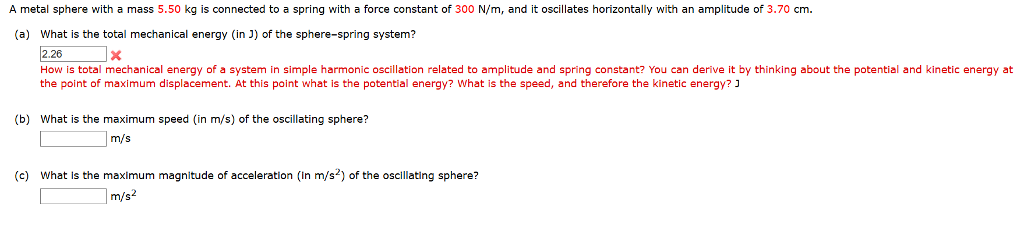 A metal sphere with a mass 5.50 kg is connected to a spring with a force constant of 300 n/m, and it oscillates horizontally with an amplitude of 3.70 cm. (a) what is the total mechanical energy (in j) of the sphere-spring system? 2.26x how is total mechanical energy of a system in simple harmonic oscillation related to amplitude and spring constant? you can derive it by thinking about the potential and kinetic energy at the point of maximum displacement. at this point what is the potential energy? what is the speed, and therefore the kinetic energy? ? (b) what is the maximum speed (in m/s) of the oscillating sphere? m/s (c) what is the maximum magnitude of acceleration (in m/s2) of the oscllating sphere? m/s