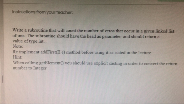 Instructions from your teacher Write a subroutine that will count the number of zeros that occur in a given linked list of ints. The subroutine should have the head as parameter and should return a value of type int. Note: Re implement addFirst(E e) method before using it as stated in the lecture Hint: When calling getElement0 you should use explicit casting in order to convert the returrn number to Integer