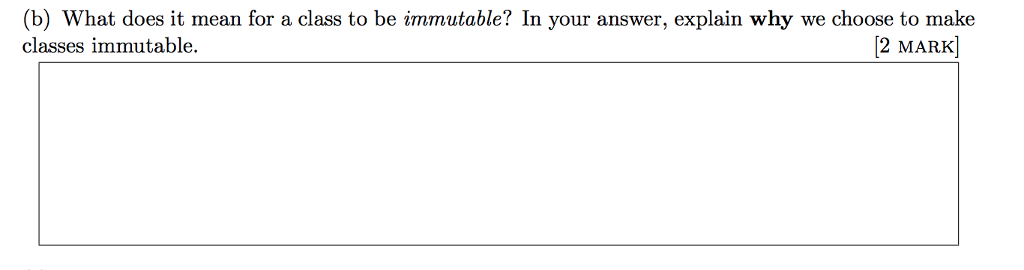 (b) What does it mean for a class to be immutable? In your answer, explain why we choose to make classes immutable. 2 MARK