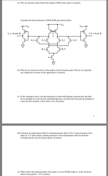 (a) Why are dynamic gates faster than regular CMOS static gates? (2 points) Consider the dual rail domino CMOS XOR gate shown below Voo A I A h (b) Why do we need an inverter on the output of each dynamic gate? Why do we typically use a high skew inventer in this application? (4 points) (c) In the schematic above, size the transistors so that both dymamic sections have the pull- down strength of a unit inverter and both high-skew inverters have the pull-up strength of a unit inverter (assume a skew factor of 2).(6 points) (d) 

<div class=