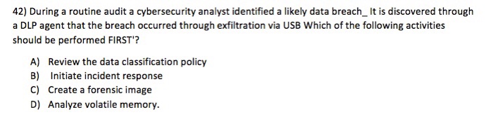 42) During a routine audit a cybersecurity analyst identified a likely data breach It is discovered through a DLP agent that the breach occurred through exfiltration via USB Which of the following activities should be performed FIRST? A) Review the data classification policy B) Initiate incident response C) Create a forensic image D) Analyze volatile memory.