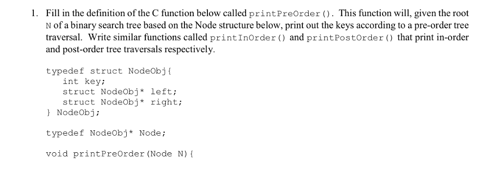 1. Fil in the definition of the C function below called printPreOrder . This function wi, given the root N of a binary search tree based on the Node structure below, print out the keys according to a pre-order tree traversal. Write similar functions called printInOrder () and printPostorder that print in-order and post-order tree traversals respectively. typedef struct Nodeobj int key; struct NodeObj* left; struct NodeObj* right; NodeObj; typedef NodeObj* Node; void printPreOrder (Node N)