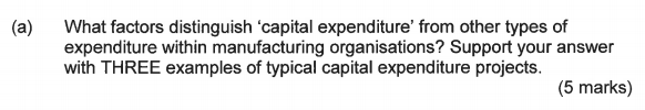 (a) What factors distinguish capital expenditure from other types of expenditure within manufacturing organisations? Support your answer with THREE examples of typical capital expenditure projects. (5 marks)