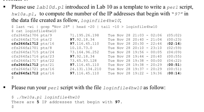 Please use lab1Od.pl introduced in Lab 10 as a template to write a perl script, hw10a.pl, to compute the number of the IP addresses that begin with 97 in the data file created as follow, loginfile4hw10; last -i I grep Nov 28 I head -20 tai1 -10 loginfile4hw10 cat loginfile4hw10 cfs264fal706 pts/9 cfs264fa1716 pts/2 cfs264fal712 pts/16 cfs264fa1701 pts/8 cfs264fal715 pts/24 cfs264fa1716 pts/23 cfs264fa1717 pts/22 cfs264fal712 pts/21 cfs264fal721 pts/16 cfs264fal712 pts/16 71.195.26.198 97.92.18.34 97.116.45.110 10.10.73.0 73.164.96.252 97.92.18.34 73.65.93.128 97.116.45.110 24.131.134.210 Tue Nov 28 19:37-20:29 (00:51) 97.116.45.110 Tue Nov 28 21:03 02:06 (05:02) Tue Nov 28 20:4021:04 (00:23) Tue 

<div class=
