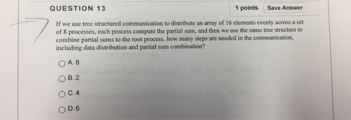 QUESTION 13 1 points Save Answer If we use tree structured communication to distribute an array of 16 elements evenly across a set of 8 processes, each process compute the partial sum, and then we use the same tree structure to combine partial sums to the root process. how many steps are needed in the communication, including data distribution and partial sum combination? O A. 8 ○B.2 ○ C.4 0D.6