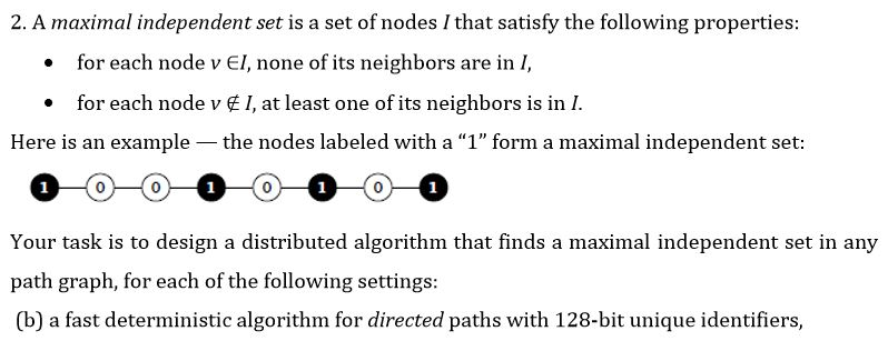 2. A maximal independent set is a set of nodes I that satisfy the following properties for each node v EI, none of its neighbors are in I, . . for each node v E I, at least one of its neighbors is in I Here is an example the nodes labeled with a 1 form a maximal independent set path graph, for each of the following settings: (b) a fast deterministic algorithm for directed paths with 128-bit unique identifiers,