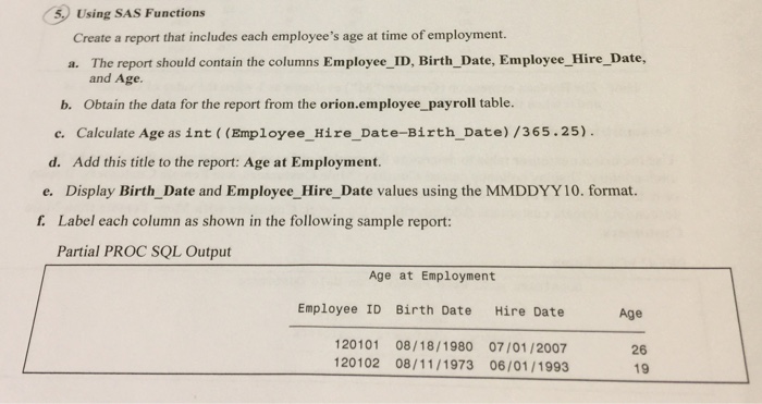 5,0 using sas functions create a report that includes each employees age at time of employment. a. report should contain the columns employee id, birth date, employee hire date, and age. b. obtain the data for the report from the orion.employee payroll table. c. calculate age as int ((employee hire date-birth date) /365.25). d. add this title to the report: age at employment. e. display birth date and employee hire date values using the mmddyy 10. format. f label each column as shown in the following sample report partial proc sql output age at employment employee id birth date hire date age 120101 08/18/1980 07/01/2007 26 120102 08/11/1973 06/01/1993