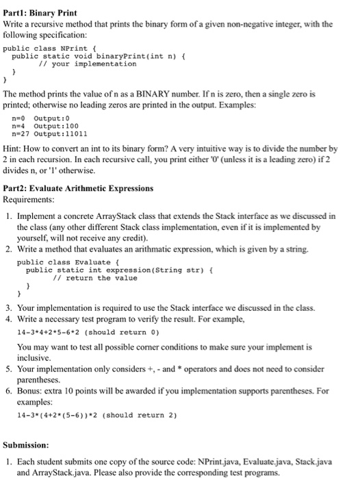 Partl: Binary Print Write a recursive method that prints the binary form of a given non-negative integer, with the following specification: public class NPrintf public static void binaryPrint (int n) t I/ your implementation The method prints the value of n as a BINARY number. If n is zero, then a single zero is printed; otherwise no leading zeros are printed in the output. Examples: n-0 Output:0 n-4 Output:100 n-27 Output:11011 Hint: How to convert an int to its binary form? A very intuitive way is to divide the number by 2 in each recursion. In each recursive call, you print either 0 (unless it is a leading zero) if 2 divides n, or otherwise. Part2: Evaluate Arithmetic Expressions Requirements 1. Implement a concrete ArrayStack class that extends the Stack interface as we discussed in the class (any other different Stack class implementation, even if it is i yourself, will not receive any credit). 2. Write a method that evaluates an arithmatic expression, which is given by a string. public class Evaluate t public static int expression (String str)( // return the value 3. Your implementation is required to use the Stack interface we discussed in the class. 4. Write a necessary test program to verify the result. For example, 14-3 4+2 5-6 2 (should return 0) You may want to test all possible corner conditions to make sure your implement is inclusive parentheses. examples: 5. Your implementation only considers+ and * operators and does not need to consider 6. Bonus: extra 10 points will be awarded if you implementation supports parentheses. For 14-3* (4+2 (5-6))*2 (should return 2) Submission 1. Each student submits one copy of the source code: NPrint.java, Evaluate java, Stack.java and ArrayStack.java. Please also provide the corresponding test programs.