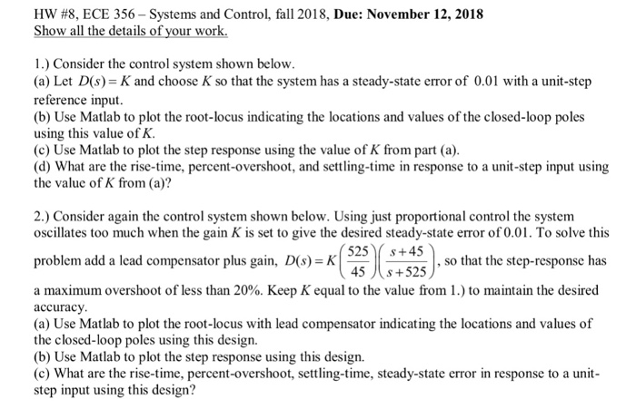 HW #8, ECE 356-Systems and Control, fall 2018, Due: November 12, 2018 Show all the details o our wor 1.) Consider the control system shown below (a) Let D(s)-K and choose K so that the system has a steady-state error of 0.01 with a unit-step reference input (b) Use Matlab to plot the root-locus indicating the locations and values of the closed-loop poles using this value of K (c) Use Matlab to plot the step response using the value of K from part (a) (d) What are the rise-time, percent-overshoot, and settling-time in response to a unit-step input 

<div class=