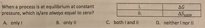 When a process is at equilibrium at constant pressure, which is/are always equal to zero? AS A. only l B. only II C. both I and lI D. neither I nor Il