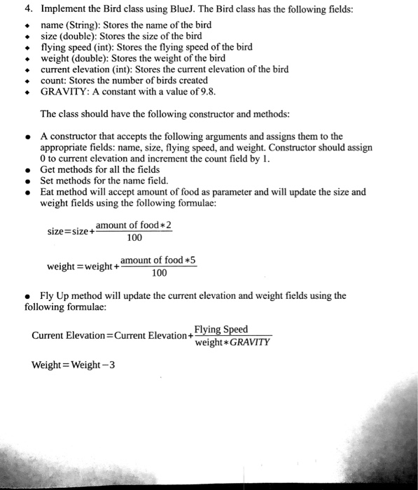 4. Implement the Bird class using BlueJ. The Bird class has the following fields: name (String): Stores the name of the bird size (double): Stores the size of the bird flying speed (int): Stores the flying speed of the bird weight (double): Stores the weight of the bird current elevation (int): Stores the current elevation of the bird count: Stores the number of birds created . GRAVITY: A constant with a value of 9.8 The class should 

<div class=