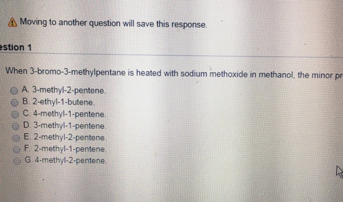 Moving to another question will save this response. stion 1 When 3-bromo-3-methylpentane is heated with sodium methoxide in methanol, the minor pr A. 3-methyl-2-pentene. O B. 2-ethyl-1-butene. C. 4-methyl-1-pentene. D. 3-methyl-1-pentene E. 2-methyl-2-pentene. F. 2-methyl-1-pentene G.4-methyl-2-pentene