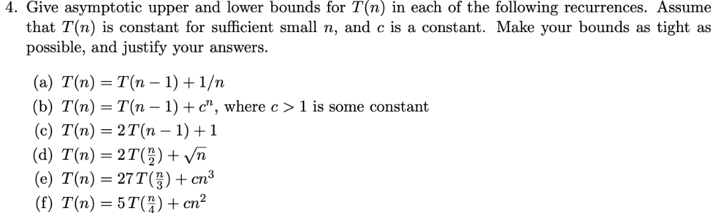 4. Give asymptotic upper and lower bounds for T(n) in each of the following recurrences. Assume that T(n) is constant for suf