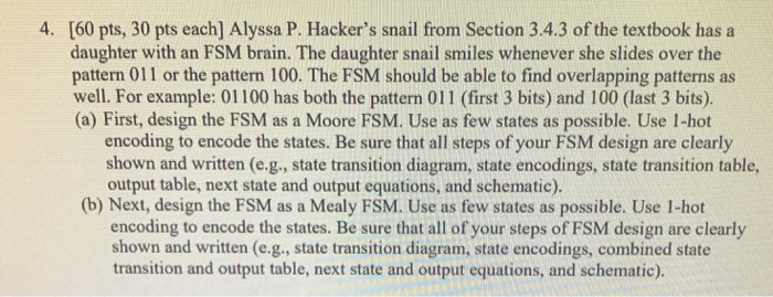 4. [60 pts, 30 pts each] Alyssa P. Hackers snail from Section 3.4.3 of the textbook has a daughter with an FSM brain. The daughter snail smiles whenever she slides over the pattern 011 or the pattern 100. The FSM should be able to find overlapping patterns as well. For example: 01100 has both the pattern 011 (first 3 bits) and 100 (last 3 bits). (a) First, design the FSM as a Moore FSM. Use as few states as possible. Use 1-hot 0 (b) Next, design the FSM as a Mealy FSM. Use as few states as possible. Use 1-hot encoding to encode the states. Be sure that all steps of your FSM design are clearly shown and written (e.g., state transition diagram, state encodings, state transition table, output table, next state and output equations, and schematic). encoding to encode the states. Be sure that all of your steps of FSM design are clearly shown and written (e.g., state transition diagram, state encodings, combined state transition and output table, next state and output equations, and schematic).