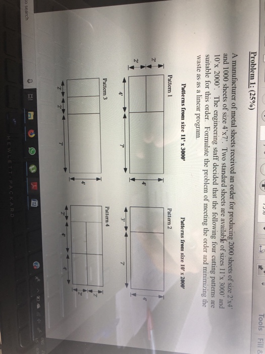 Problem 1: (25%) A manufacturer of metal sheets received an order for producing 2000 sheets of size 2x4 and 1000 sheets of size 4x7. Two standard sheets are available of sizes 11x 3000 and 10x 2000. The engineering staff decided that the following four cutting patterns are suitable for this order. Formulate the problem of meeting the order and minimizing the waste as as a linear program. Patterns from size 11x3000 Patterns from size 10 x 2000 Pattern 2 2 7 Pattern 4 2 7 2 to search