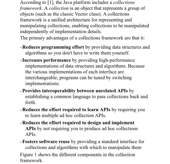 According to [1], the Java platform includes a collections framework. A collection is an object that represents a group of objects (such as the classic Vector class). A collections framework is a unified architecture for representing and manipulating collections, enabling collections to be manipulated independently of implementation details The primary advantages of a collections framework are that it Reduces programming effort by providing data structures and algorithms so you dont have to write them yourselif. . Increases performance by providing high-performance implementations of data structures and algorithms. Because the various implementations of each interface are interchangeable, programs can 

<div class=