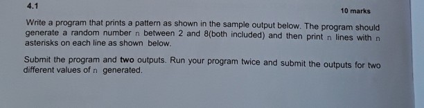 4.1 10 marks Write a program that prints a pattern as shown in the sample output below. The progr generate a random number n between 2 and 8(both included) and then print n lines with n asterisks on each line as shown below am should Submit the program and two outputs. Run your program twice and submit the outputs for two different values of n generated.