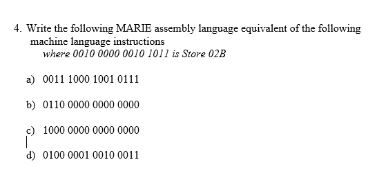 . Write the following MARIE assembly language equivalent of the following machine language instructions where 0010 0000 0010 1011 is Store 02B a) 0011 1000 1001 0111 b) 0110 0000 0000 0000 g) 1000 0000 0000 0000 d) 0100 0001 0010 0011