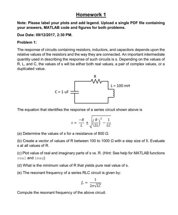 Homework 1 Note: Please label your plots and add legend. Upload a single PDF file containing your answers, MATLAB code and figures for both problems. Due Date: 09/12/2017, 2:30 PM Problem 1 The response of circuits containing resistors, inductors, and capacitors depends upon the relative values of the resistors and the way they are connected. An important intermediate quantity used in describing the response of such circuits is s. Depending on the values of R, L, and C, the values of s will be either both real values, a pair of complex values, or a duplicated value L = 100 mH C=1uF The equation that identifies the response of a series circuit shown above is (a) Determine the values of s for a resistance of 800 Ω. (b) Create a vector of values of R between 100 to 1000 Ω with a step size of 5, Evaluate s at all values of R. (c) Plot value of real and imaginary parts of s vs. R. (Hint: See help for MATLAB functions real and imag) (d) What is the minimum value of R that yields pure real value of s. (e) The resonant frequency of a series RLC circuit is given by Compute the resonant frequency of the above circuit.