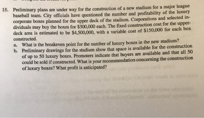 15. Preliminary plans are under way for the construction of a new stadium for a major league baseball team. City officials have questioned the number and profitability of the luxury corporate boxes planned for the upper deck of the stadium. Corporations and selected in- dividuals may buy the boxes for $300,000 each. The fixed construction cost for the upper- deck area is estimated to be $4,500,000, with a variable cost of $150,000 for each box constructed. a. What is the breakeven point for the number of luxury boxes in the new stadium? b. Preliminary drawings for the stadium show that space is available for the construction of up to 50 luxury boxes. Promoters indicate that buyers are available and that all 50 could be sold if constructed. What is your recommendation concerning the construction of luxury boxes? What profit is anticipated?