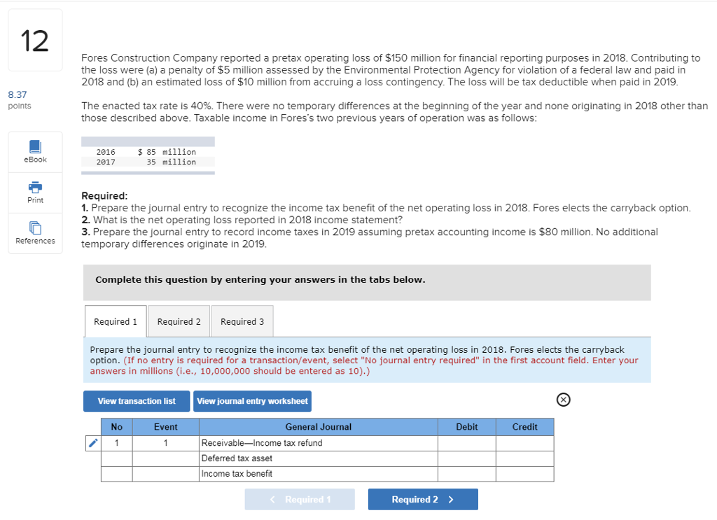 2 fores construction company reported a pretax operating loss of $150 million for financial reporting purposes in 2018. contributing to the loss were (a) a penalty of $5 million assessed by the environmental protection agency for violation of a federal law and paid in 2018 and (b) an estimated loss of $10 million from accruing a loss contingency. the loss will be tax deductible when paid in 2019 8.37 points the enacted tax rate is 40%. there were no temporary differences at the beginning of the year and none originating in 2018 other than those described above. taxable income in foress two previous years of operation was as follows 2016 2017 $85 million 35 million ebook required 1. prepare the journal entry to recognize the income tax benefit of the net operating loss in 2018. fores elects the carryback option 2. what is the net operating loss reported in 2018 income statement? 3. prepare the journal entry to record income taxes in 2019 assuming pretax accounting income is $80 million. no additional temporary differences originate in 2019 print references complete this question by entering your answers in the tabs below required 1 required 2required 3 prepare the journal entry to recognize the income tax benefit of the net operating loss in 2018. fores elects the carrybaclk option. (if no entry is required for a transaction/event, select no journal entry required in the first account field. enter your answers in millions (i.e., 10,000,000 should be entered as 10).) view transaction list view journal entry worksheet event general journal debit credit receivable-income tax refund deferred tax asset income tax benefit required 1 required 2