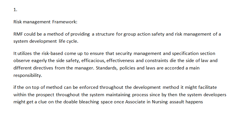 1. Risk management Framework: RMF could be a method of providing a structure for group action safety and risk management of a system development life cycle. It utilizes the risk-based come up to ensure that security management and specification section observe eagerly the side safety, efficacious, effectiveness and constraints die the side of law and different directives from the manager. Standards, policies and laws are accorded a main responsibility. if the on top of method can be enforced throughout the development method it might facilitate within the prospect throughout the system maintaining process since by then the system developers might get a clue on the doable bleaching space once Associate in Nursing assault happens