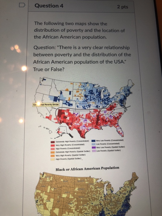 D Question 4 2 pts The following two maps show the distribution of poverty and the location of the African American population. Question: There is a very clear relationship between poverty and the distribution of the African American population of the USA. True or False? Gn ·tal Poverty Div de Very Low Poverty (SpetOute righ Poverty (Concentrated Wery High Poverty (Spat Outer Black or African American Population