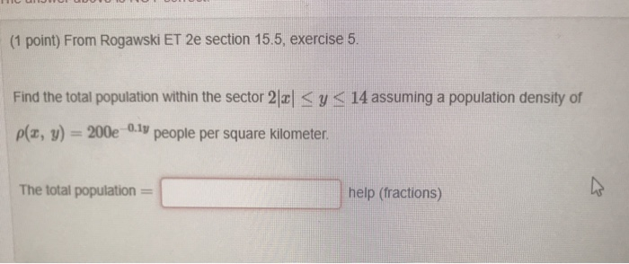 (1 point) From Rogawski ET 2e section 15.5, exercise 5 Find the total population within the sector 2 < y < 14 assuming a population density of p(x, y)-200e o.i people per square kilometer The total population = help (fractions)