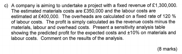 c) A company is aiming to undertake a project with a fixed revenue of £1,300,000. The estimated materials costs are £350,000 and the labour costs are estimated at £400,000. The overheads are calculated on a fixed rate of 120 % of labour costs. The profit is simply calculated as the revenue costs minus the materials, labour and overhead costs. Present a sensitivity analysis table showing the predicted profit for the expected costs and 10% on materials and labour costs. Comment on the results of the analysis. (8 marks)