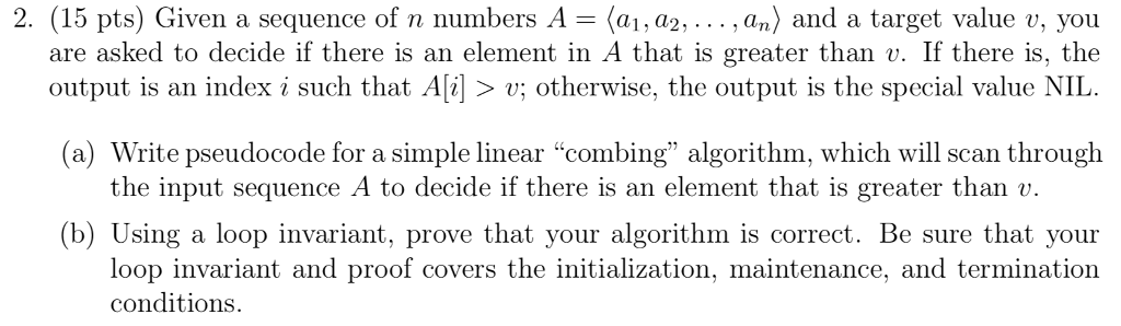 2. (15 pts) Given a sequence of n numbers A-(al.a2.. . . , an) and a target value v, you are asked to decide if there is an element in A that is greater than v. If there is, the output is an index i such that Al> v; otherwise, the output is the special value NIL (a) Write pseudocode for a simple linear combing algorithm, which will scan through the input sequence A to decide if there is an element that is greater than «v (b) Using a loop invariant, prove that your algorithm is correct. Be sure that your loop invariant and proof covers the initialization, maintenance, and termination conditions