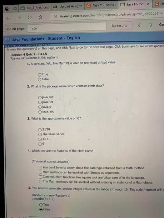 e | E FoA-Practice F → ○ 仚 | Upload Assignn | e Task You Must l Java Found × LG Se Dilearning.oracle.com/ilearn en learner/jsp/playerjsp?rco-id-22094 144 No results Op 를 Find on page instan Java FoundationsStudentEnglish Summary to see which questic Answer the question(s) on this page, and click Next to go to the next test page. Click Section 4 Quiz 2- L3-L5 (Answer all questions in this section) 1. A constant field, like Math. Pl is used to represent a fixed value. O True ○ False 2. What is the package name which contains Math class? Ojava.awt O java.net O java.io O java.lang 3. What is the approximate value of P1? 02.718 0 The value varies. O3.141 4. Which two are the features of the Math class? (Choose all correct answers) You dont have to worry about the data type returned from a Math methood. □Math methods can be invoked with Strings as arguments. □Common math functions like square root are taken care of in the language. The Math methods can be invoked without creating an instance of a Math object. 5. You need to generate random integer values in the range 2 through 10. This code fragment will p Random r new Random); r.nextint(9) +2; O True False