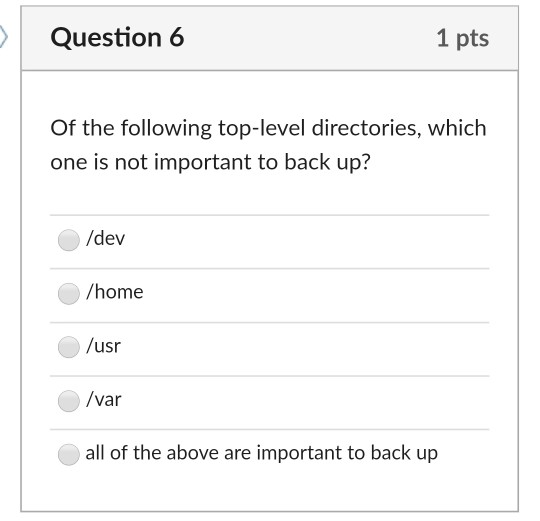 Question 6 1 pts Of the following top-level directories, which one is not important to back up? /dev /home /usr /var all of t