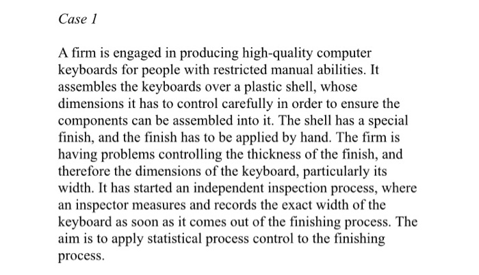 Case 1 A firm is engaged in producing high-quality computer keyboards for people with restricted manual abilities. It assembles the keyboards over a plastic shell, whose dimensions it has to control carefully in order to ensure the components can be assembled into it. The shell has a special finish, and the finish has to be applied by hand. The firm is having problems controlling the thickness of the finish, and therefore the dimensions of the keyboard, particularly its width. It has started an independent inspection process, where an inspector measures and records the exact width of the keyboard 

<div class=