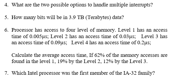 4. What are the two possible options to handle multiple interrupts? 5. How many bits will be in 3.9 TB (Terabytes) data? 6. Processor has access to four level of memory. Level 1 has an access time of 0.005us; Level 2 has an access time of 0.03us Level 3 has an access time of 0.09us; Level 4 has an access time of 0.2us; Calculate the average access time, If 62% of the memory accesses are found in the level 1, î9% by the Level 2, 1290 by the Level 3. 7. Which Intel processor was the first member of the IA-32 family?
