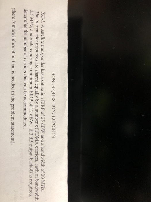 BONUS QUESTION: 10 POINTS XC-1. A satellite transponder has a saturation EIRP of 25 dBW and a bandwidth of 30 MHz. The transponder resources are shared equally by a number of FDMA carriers, each of bandwidth 2.5 MHz, and each requiring a minimum EIRP of 12 dBW. If 3 dB output backoff is required, determine the number of carriers that can be accommodated. (there is more information than is needed in the problem statement).