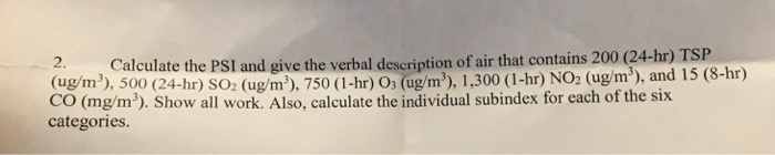 2.Calculate the PSI and give the verbal description of air that contains 200 (24-hr ( gin), 500 (24-hr) SO2 ( g ), 750 (1-hr) O ugm), 1,300 (1-hr) NO2 (ugm), and 15 (8-hr) CO (mg/m)). Show all work. Also, calculate the individual subindex for each of the six categories ) TSP