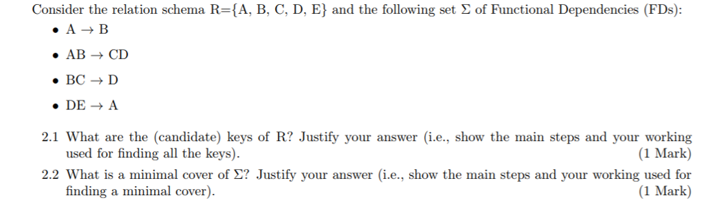 Consider the relation schema R-(A, B, C, D. E} and the following set Σ of Functional Dependencies (FDs) AB CD BCD DEA 2.1 What are the (candidate) keys of R? Justify your answer (i.e., show the main steps and your working used for finding all the keys). (1 Mark) 2.2 What is a minimal cover of ? Justify your answer (i.e., show the main steps and your working used for (1 Mark) finding a minimal cover)