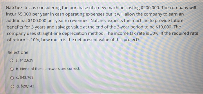 Natchez, Inc. is considering the purchase of a new machine costing $200,000. The company will incur $5,000 per year in cash operating expenses but it will allow the company to earn an additional $100,000 per year in revenues. Natchez expects the machine to provide future benefits for 3 years and salvage value at the end of the 3-year period to be $10,000. The company uses straight-line depreciation method. The income tax rate is 30%. If the required rate of return is 10%, how much is the net present value of this project? Select one: 0 a. $12,629 O b. None of these answers are correct. O c. $43,769 O d. $20,143