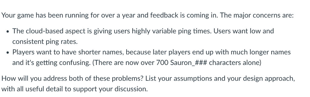 Your game has been running for over a year and feedback is coming in. The major concerns are: The cloud-based aspect is giving users highly variable ping times. Users want low and consistent ping rates. Players want to have shorter names, because later players end up with much longer names and its getting confusing. (There are now over 700 Sauron-### characters alone) How will you address both of these problems? List your assumptions and your design approach, with all useful detail to support your discussion.