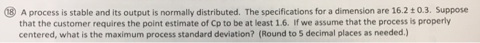 ⑩ A process is stable and its output is normally distributed. The specifications for a dimension are 16.2 ± 0.3. Suppose that the customer requires the point estimate of Cp to be at least 1.6. If we assume that the process is properly centered, what is the maximum process standard deviation? (Round to 5 decimal places as needed.)